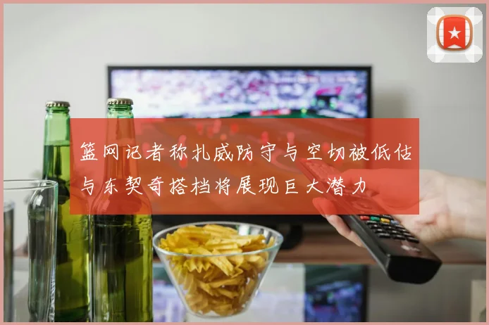 篮网记者称扎威防守与空切被低估与东契奇搭档将展现巨大潜力
