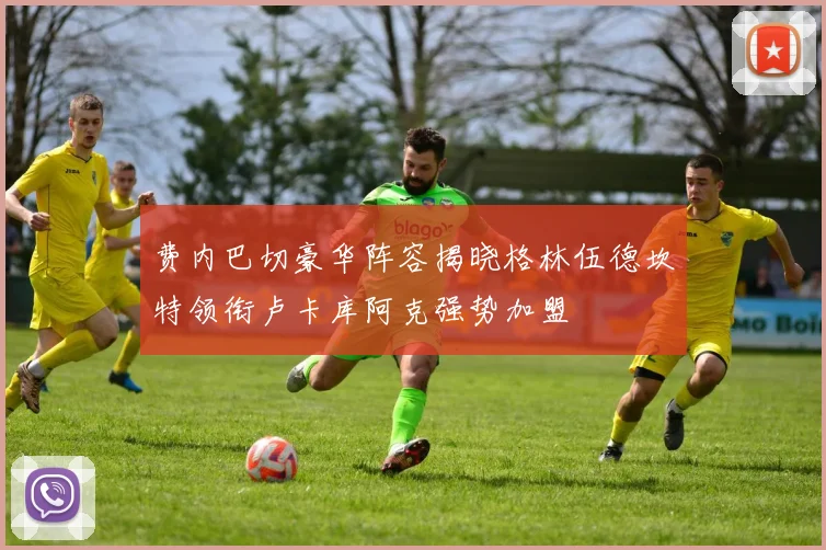 费内巴切豪华阵容揭晓格林伍德坎特领衔卢卡库阿克强势加盟