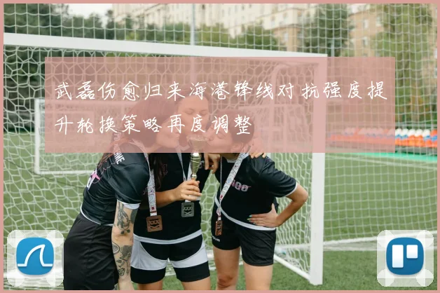 武磊伤愈归来海港锋线对抗强度提升轮换策略再度调整