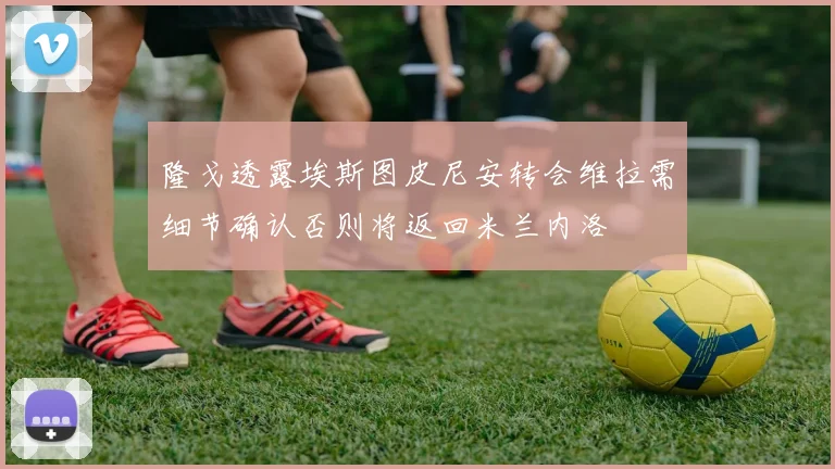 隆戈透露埃斯图皮尼安转会维拉需细节确认否则将返回米兰内洛