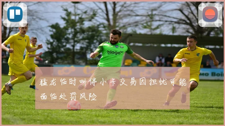 猛龙临时叫停小卡交易因担忧可能面临处罚风险