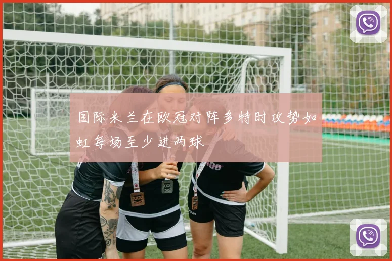 国际米兰在欧冠对阵多特时攻势如虹每场至少进两球