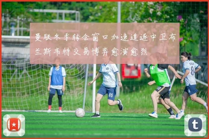 曼联冬季转会窗口加速追逐中卫布兰斯韦特交易博弈愈演愈烈