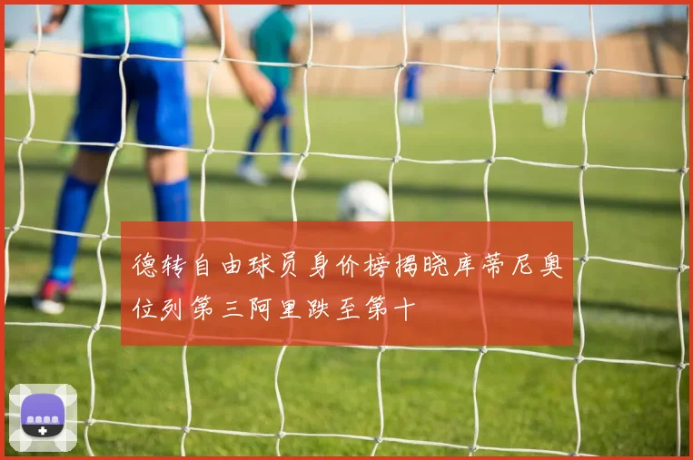 德转自由球员身价榜揭晓库蒂尼奥位列第三阿里跌至第十