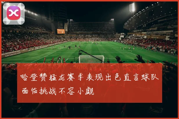 哈登赞猛龙赛季表现出色直言球队面临挑战不容小觑