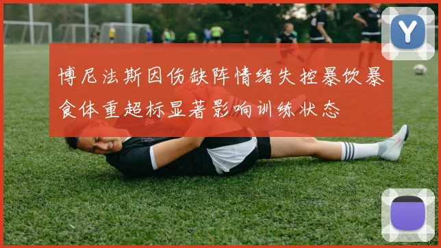 博尼法斯因伤缺阵情绪失控暴饮暴食体重超标显著影响训练状态