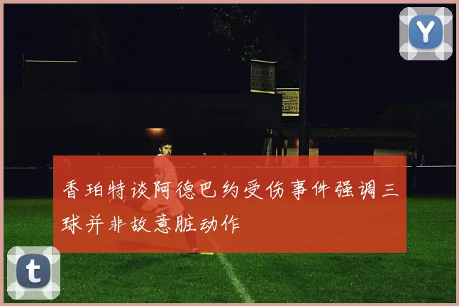 香珀特谈阿德巴约受伤事件强调三球并非故意脏动作
